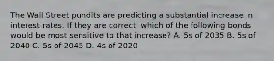 The Wall Street pundits are predicting a substantial increase in interest rates. If they are correct, which of the following bonds would be most sensitive to that increase? A. 5s of 2035 B. 5s of 2040 C. 5s of 2045 D. 4s of 2020