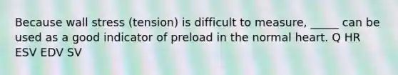 Because wall stress (tension) is difficult to measure, _____ can be used as a good indicator of preload in the normal heart. Q HR ESV EDV SV