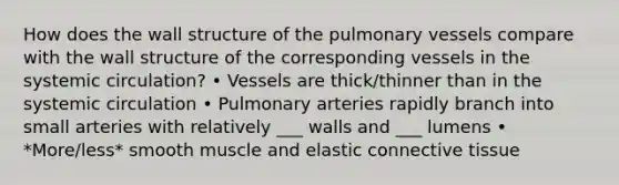 How does the wall structure of the pulmonary vessels compare with the wall structure of the corresponding vessels in the systemic circulation? • Vessels are thick/thinner than in the systemic circulation • Pulmonary arteries rapidly branch into small arteries with relatively ___ walls and ___ lumens • *More/less* smooth muscle and elastic connective tissue