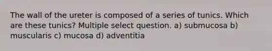 The wall of the ureter is composed of a series of tunics. Which are these tunics? Multiple select question. a) submucosa b) muscularis c) mucosa d) adventitia