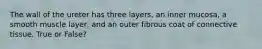 The wall of the ureter has three layers, an inner mucosa, a smooth muscle layer, and an outer fibrous coat of connective tissue. True or False?