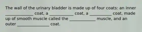 The wall of the urinary bladder is made up of four coats: an inner ______________ coat, a ____________ coat, a ___________ coat, made up of smooth muscle called the _____________ muscle, and an outer ________________ coat.