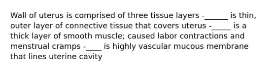 Wall of uterus is comprised of three tissue layers -______ is thin, outer layer of connective tissue that covers uterus -_____ is a thick layer of smooth muscle; caused labor contractions and menstrual cramps -____ is highly vascular mucous membrane that lines uterine cavity