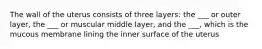 The wall of the uterus consists of three layers: the ___ or outer layer, the ___ or muscular middle layer, and the ___, which is the mucous membrane lining the inner surface of the uterus