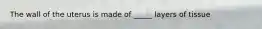 The wall of the uterus is made of _____ layers of tissue