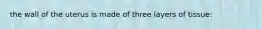 the wall of the uterus is made of three layers of tissue: