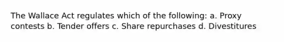 The Wallace Act regulates which of the following: a. Proxy contests b. Tender offers c. Share repurchases d. Divestitures