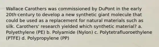 Wallace Carothers was commissioned by DuPont in the early 20th century to develop a new synthetic giant molecule that could be used as a replacement for natural materials such as silk. Carothers' research yielded which synthetic material? a. Polyethylene (PE) b. Polyamide (Nylon) c. Polytetrafluoroethylene (PTFE) d. Polypropylene (PP)