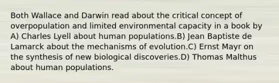 Both Wallace and Darwin read about the critical concept of overpopulation and limited environmental capacity in a book by A) Charles Lyell about human populations.B) Jean Baptiste de Lamarck about the mechanisms of evolution.C) Ernst Mayr on the synthesis of new biological discoveries.D) Thomas Malthus about human populations.