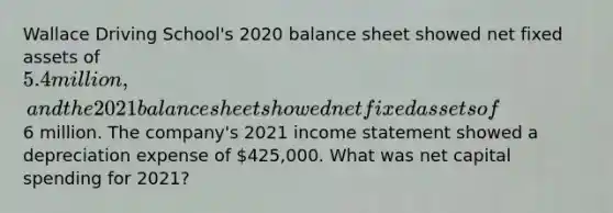 Wallace Driving School's 2020 balance sheet showed net fixed assets of 5.4 million, and the 2021 balance sheet showed net fixed assets of6 million. The company's 2021 <a href='https://www.questionai.com/knowledge/kCPMsnOwdm-income-statement' class='anchor-knowledge'>income statement</a> showed a depreciation expense of 425,000. What was net capital spending for 2021?