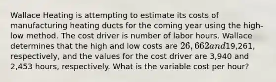 Wallace Heating is attempting to estimate its costs of manufacturing heating ducts for the coming year using the high-low method. The cost driver is number of labor hours. Wallace determines that the high and low costs are 26,662 and19,261, respectively, and the values for the cost driver are 3,940 and 2,453 hours, respectively. What is the variable cost per hour?