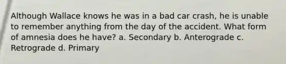 Although Wallace knows he was in a bad car crash, he is unable to remember anything from the day of the accident. What form of amnesia does he have? a. Secondary b. Anterograde c. Retrograde d. Primary