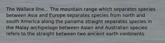 The Wallace line... The mountain range which separates species between Asia and Europe separates species from north and south America along the panama straight separates species in the Malay archipelago between Asian and Australian species refers to the straight between two ancient earth continents