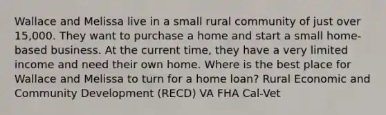 Wallace and Melissa live in a small rural community of just over 15,000. They want to purchase a home and start a small home-based business. At the current time, they have a very limited income and need their own home. Where is the best place for Wallace and Melissa to turn for a home loan? Rural Economic and Community Development (RECD) VA FHA Cal-Vet