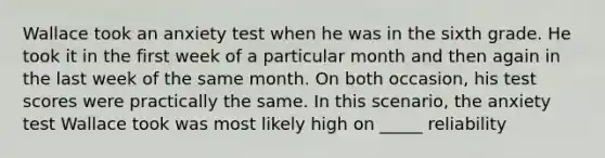 Wallace took an anxiety test when he was in the sixth grade. He took it in the first week of a particular month and then again in the last week of the same month. On both occasion, his test scores were practically the same. In this scenario, the anxiety test Wallace took was most likely high on _____ reliability