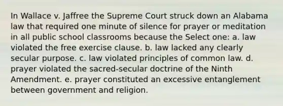 In Wallace v. Jaffree the Supreme Court struck down an Alabama law that required one minute of silence for prayer or meditation in all public school classrooms because the Select one: a. law violated the free exercise clause. b. law lacked any clearly secular purpose. c. law violated principles of common law. d. prayer violated the sacred-secular doctrine of the Ninth Amendment. e. prayer constituted an excessive entanglement between government and religion.