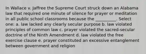 In Wallace v. Jaffree the Supreme Court struck down an Alabama law that required one minute of silence for prayer or meditation in all public school classrooms because the __________. Select one: a. law lacked any clearly secular purpose b. law violated principles of common law c. prayer violated the sacred-secular doctrine of the Ninth Amendment d. law violated the free exercise clause e. prayer constituted an excessive entanglement between government and religion