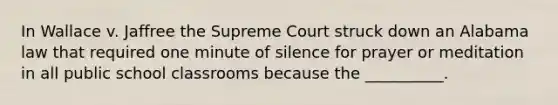 In Wallace v. Jaffree the Supreme Court struck down an Alabama law that required one minute of silence for prayer or meditation in all public school classrooms because the __________.