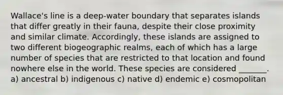 Wallace's line is a deep-water boundary that separates islands that differ greatly in their fauna, despite their close proximity and similar climate. Accordingly, these islands are assigned to two different biogeographic realms, each of which has a large number of species that are restricted to that location and found nowhere else in the world. These species are considered _______. a) ancestral b) indigenous c) native d) endemic e) cosmopolitan