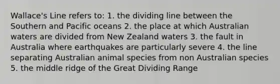 Wallace's Line refers to: 1. the dividing line between the Southern and Pacific oceans 2. the place at which Australian waters are divided from New Zealand waters 3. the fault in Australia where earthquakes are particularly severe 4. the line separating Australian animal species from non Australian species 5. the middle ridge of the Great Dividing Range