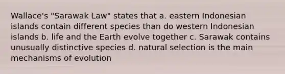 Wallace's "Sarawak Law" states that a. eastern Indonesian islands contain different species than do western Indonesian islands b. life and the Earth evolve together c. Sarawak contains unusually distinctive species d. natural selection is the main <a href='https://www.questionai.com/knowledge/ksd1BX7tH4-mechanisms-of-evolution' class='anchor-knowledge'>mechanisms of evolution</a>