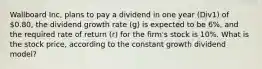 Wallboard Inc, plans to pay a dividend in one year (Div1) of 0.80, the dividend growth rate (g) is expected to be 6%, and the required rate of return (r) for the firm's stock is 10%. What is the stock price, according to the constant growth dividend model?