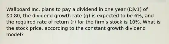 Wallboard Inc, plans to pay a dividend in one year (Div1) of 0.80, the dividend growth rate (g) is expected to be 6%, and the required rate of return (r) for the firm's stock is 10%. What is the stock price, according to the constant growth dividend model?