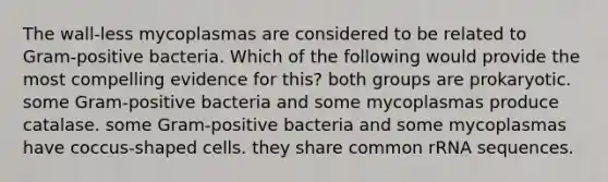 The wall-less mycoplasmas are considered to be related to Gram-positive bacteria. Which of the following would provide the most compelling evidence for this? both groups are prokaryotic. some Gram-positive bacteria and some mycoplasmas produce catalase. some Gram-positive bacteria and some mycoplasmas have coccus-shaped cells. they share common rRNA sequences.