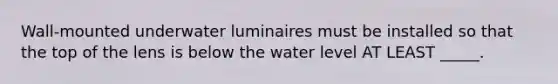 Wall-mounted underwater luminaires must be installed so that the top of the lens is below the water level AT LEAST _____.