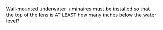 Wall-mounted underwater luminaires must be installed so that the top of the lens is AT LEAST how many inches below the water level?