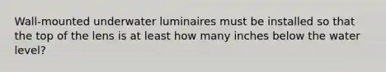 Wall-mounted underwater luminaires must be installed so that the top of the lens is at least how many inches below the water level?