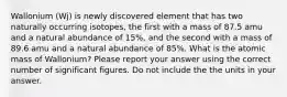 Wallonium (Wj) is newly discovered element that has two naturally occurring isotopes, the first with a mass of 87.5 amu and a natural abundance of 15%, and the second with a mass of 89.6 amu and a natural abundance of 85%. What is the atomic mass of Wallonium? Please report your answer using the correct number of significant figures. Do not include the the units in your answer.