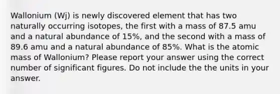 Wallonium (Wj) is newly discovered element that has two naturally occurring isotopes, the first with a mass of 87.5 amu and a natural abundance of 15%, and the second with a mass of 89.6 amu and a natural abundance of 85%. What is the atomic mass of Wallonium? Please report your answer using the correct number of significant figures. Do not include the the units in your answer.