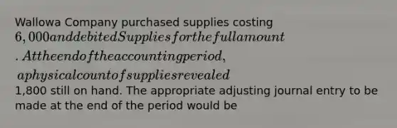 Wallowa Company purchased supplies costing 6,000 and debited Supplies for the full amount. At the end of the accounting period, a physical count of supplies revealed1,800 still on hand. The appropriate adjusting journal entry to be made at the end of the period would be