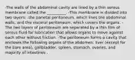 -The walls of the abdominal cavity are lined by a thin serous membrane called the __________. -This membrane is divided into two layers: -the parietal peritoneum, which lines the abdominal walls, and the visceral peritoneum, which covers the organs. -The two layers of peritoneum are separated by a thin film of serous fluid for lubrication that allows organs to move against each other without friction. -The peritoneum forms a cavity that encloses the following organs of the abdomen: liver (except for the bare area), gallbladder, spleen, stomach, ovaries, and majority of intestines .