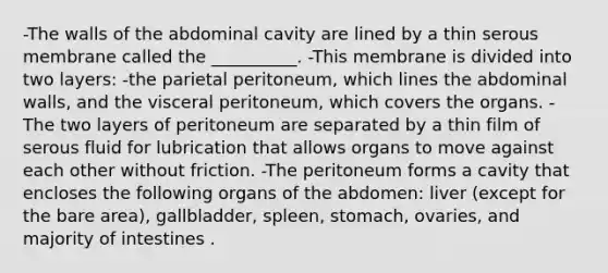 -The walls of the abdominal cavity are lined by a thin serous membrane called the __________. -This membrane is divided into two layers: -the parietal peritoneum, which lines the abdominal walls, and the visceral peritoneum, which covers the organs. -The two layers of peritoneum are separated by a thin film of serous fluid for lubrication that allows organs to move against each other without friction. -The peritoneum forms a cavity that encloses the following organs of the abdomen: liver (except for the bare area), gallbladder, spleen, stomach, ovaries, and majority of intestines .