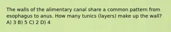 The walls of the alimentary canal share a common pattern from esophagus to anus. How many tunics (layers) make up the wall? A) 3 B) 5 C) 2 D) 4