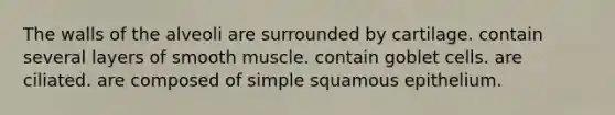 The walls of the alveoli are surrounded by cartilage. contain several layers of smooth muscle. contain goblet cells. are ciliated. are composed of simple squamous epithelium.