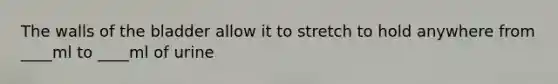 The walls of the bladder allow it to stretch to hold anywhere from ____ml to ____ml of urine