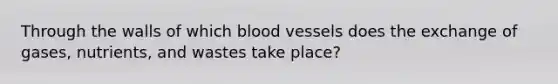 Through the walls of which blood vessels does the exchange of gases, nutrients, and wastes take place?