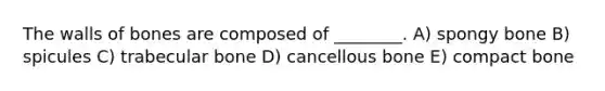 The walls of bones are composed of ________. A) spongy bone B) spicules C) trabecular bone D) cancellous bone E) compact bone