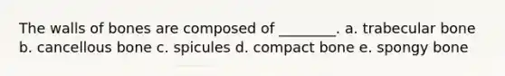 The walls of bones are composed of ________. a. trabecular bone b. cancellous bone c. spicules d. compact bone e. spongy bone
