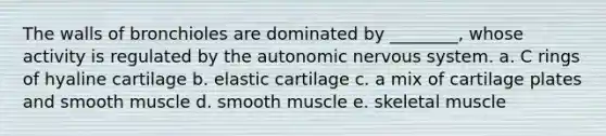 The walls of bronchioles are dominated by ________, whose activity is regulated by <a href='https://www.questionai.com/knowledge/kMqcwgxBsH-the-autonomic-nervous-system' class='anchor-knowledge'>the autonomic nervous system</a>. a. C rings of hyaline cartilage b. elastic cartilage c. a mix of cartilage plates and smooth muscle d. smooth muscle e. skeletal muscle