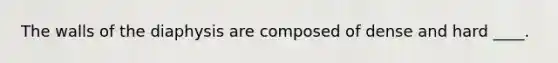 The walls of the diaphysis are composed of dense and hard ____.