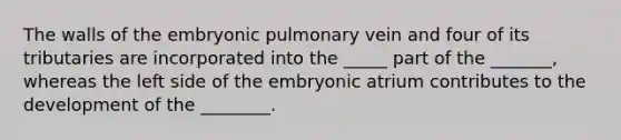 The walls of the embryonic pulmonary vein and four of its tributaries are incorporated into the _____ part of the _______, whereas the left side of the embryonic atrium contributes to the development of the ________.