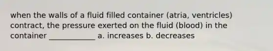 when the walls of a fluid filled container (atria, ventricles) contract, the pressure exerted on the fluid (blood) in the container ____________ a. increases b. decreases