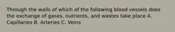 Through the walls of which of the following blood vessels does the exchange of gases, nutrients, and wastes take place A. Capillaries B. Arteries C. Veins