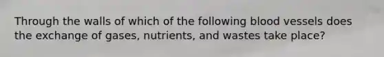 Through the walls of which of the following <a href='https://www.questionai.com/knowledge/kZJ3mNKN7P-blood-vessels' class='anchor-knowledge'>blood vessels</a> does the exchange of gases, nutrients, and wastes take place?