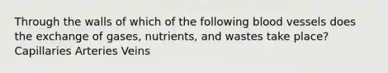 Through the walls of which of the following blood vessels does the exchange of gases, nutrients, and wastes take place? Capillaries Arteries Veins