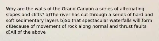 Why are the walls of the Grand Canyon a series of alternating slopes and cliffs? a)The river has cut through a series of hard and soft sedimentary layers b)So that spectacular waterfalls will form c)Because of movement of rock along normal and thrust faults d)All of the above